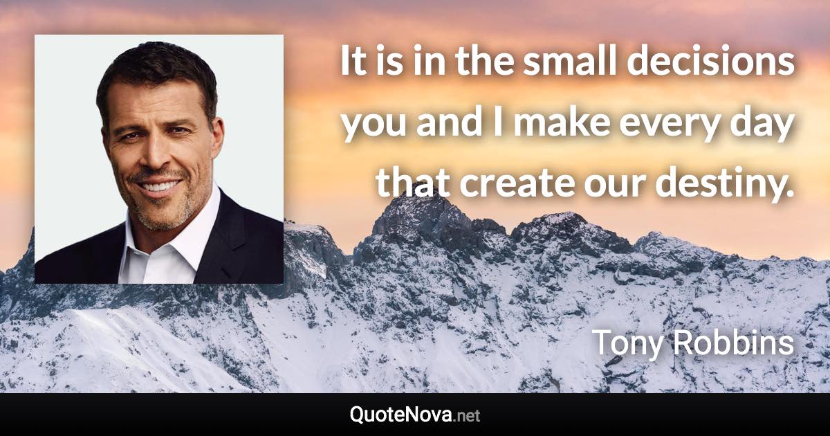 It is in the small decisions you and I make every day that create our destiny. - Tony Robbins quote