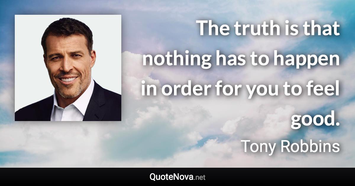 The truth is that nothing has to happen in order for you to feel good. - Tony Robbins quote