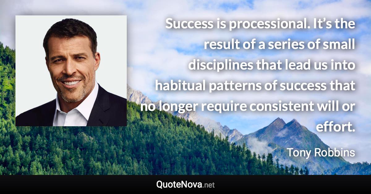 Success is processional. It’s the result of a series of small disciplines that lead us into habitual patterns of success that no longer require consistent will or effort. - Tony Robbins quote