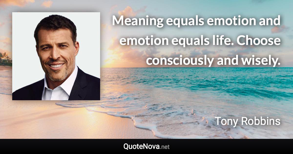 Meaning equals emotion and emotion equals life. Choose consciously and wisely. - Tony Robbins quote