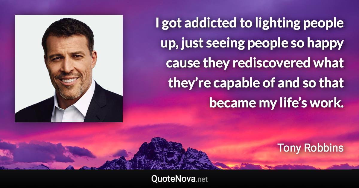 I got addicted to lighting people up, just seeing people so happy cause they rediscovered what they’re capable of and so that became my life’s work. - Tony Robbins quote