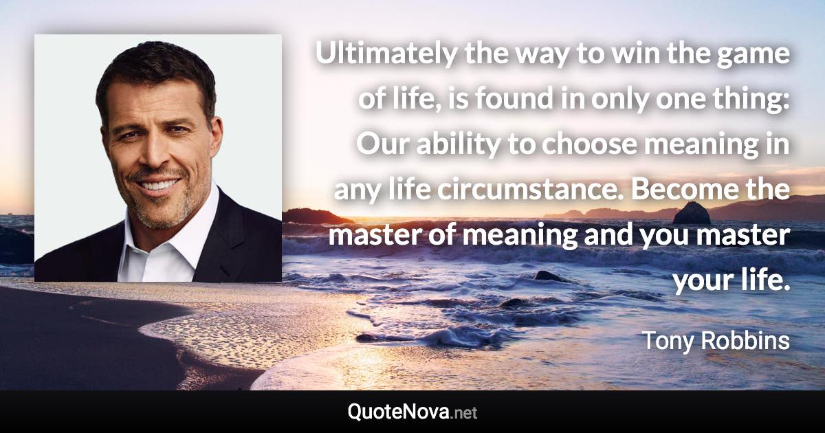 Ultimately the way to win the game of life, is found in only one thing: Our ability to choose meaning in any life circumstance. Become the master of meaning and you master your life. - Tony Robbins quote