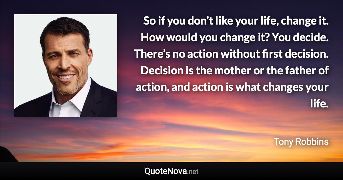 So if you don’t like your life, change it. How would you change it? You decide. There’s no action without first decision. Decision is the mother or the father of action, and action is what changes your life. - Tony Robbins quote