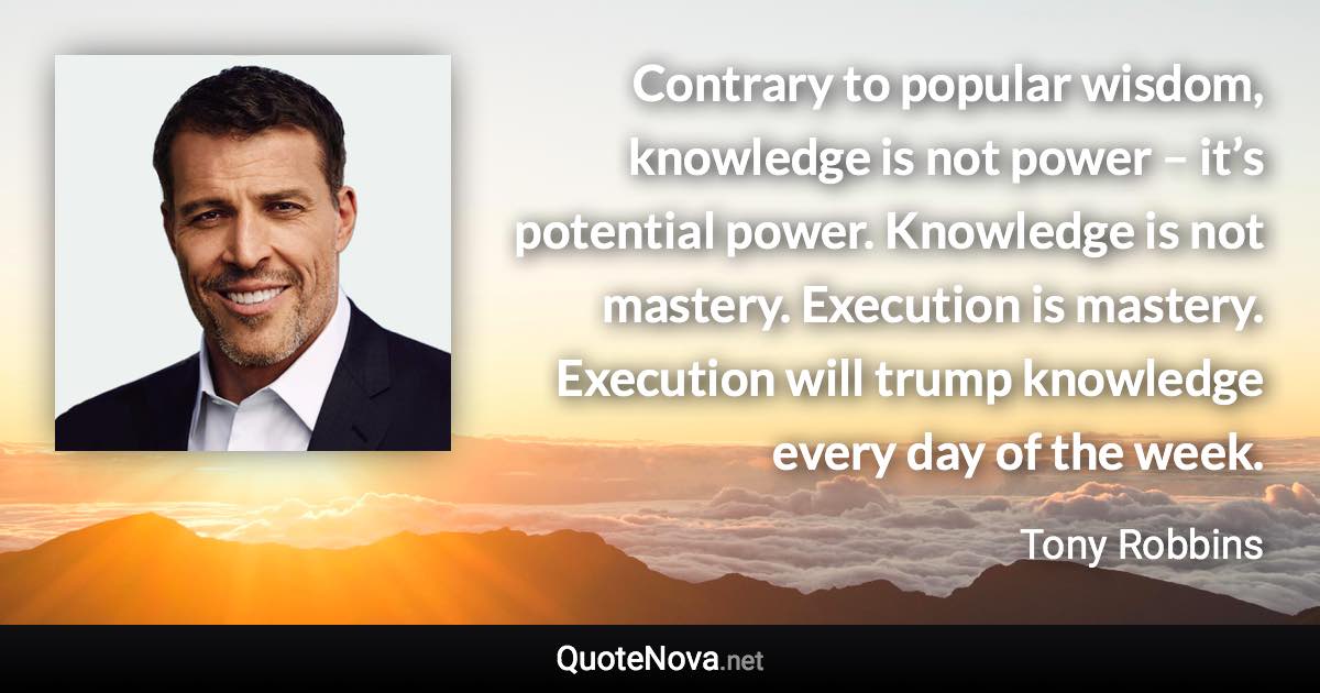 Contrary to popular wisdom, knowledge is not power – it’s potential power. Knowledge is not mastery. Execution is mastery. Execution will trump knowledge every day of the week. - Tony Robbins quote