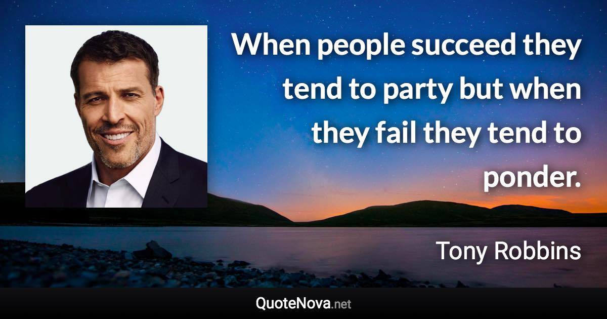 When people succeed they tend to party but when they fail they tend to ponder. - Tony Robbins quote