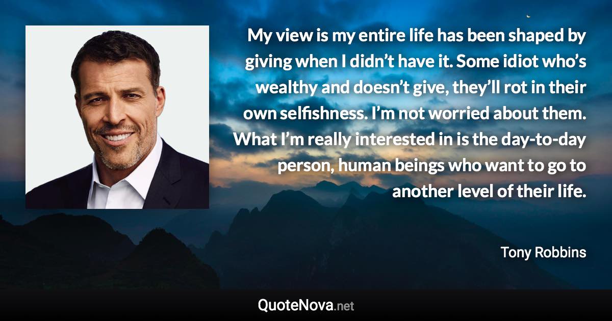 My view is my entire life has been shaped by giving when I didn’t have it. Some idiot who’s wealthy and doesn’t give, they’ll rot in their own selfishness. I’m not worried about them. What I’m really interested in is the day-to-day person, human beings who want to go to another level of their life. - Tony Robbins quote