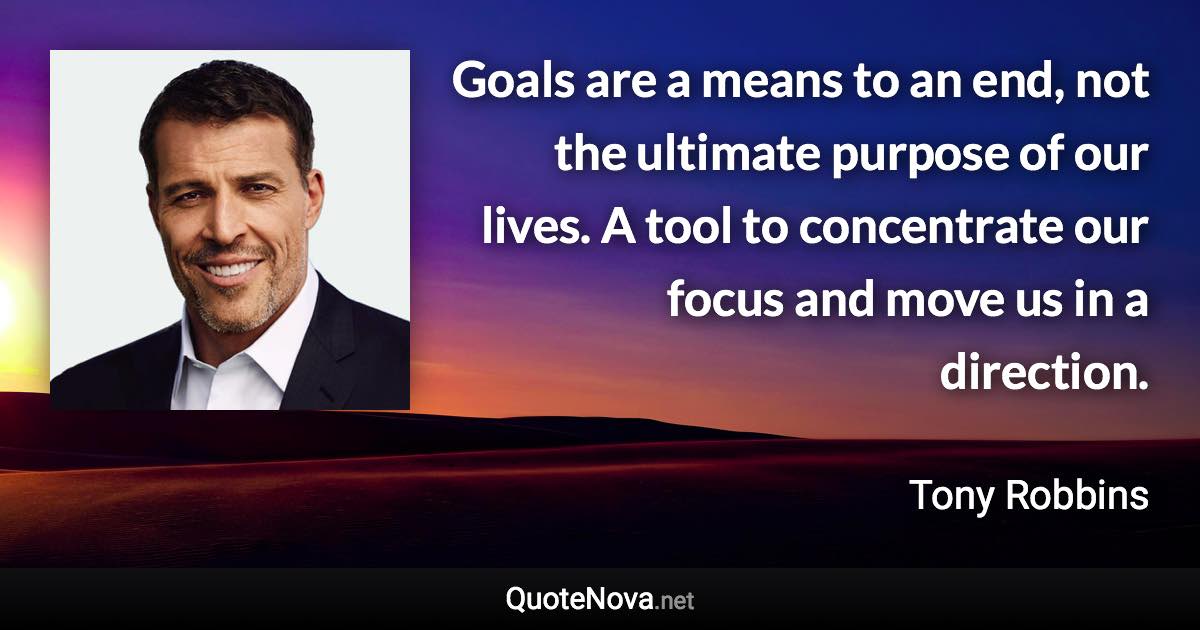 Goals are a means to an end, not the ultimate purpose of our lives. A tool to concentrate our focus and move us in a direction. - Tony Robbins quote