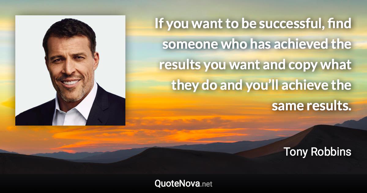 If you want to be successful, find someone who has achieved the results you want and copy what they do and you’ll achieve the same results. - Tony Robbins quote