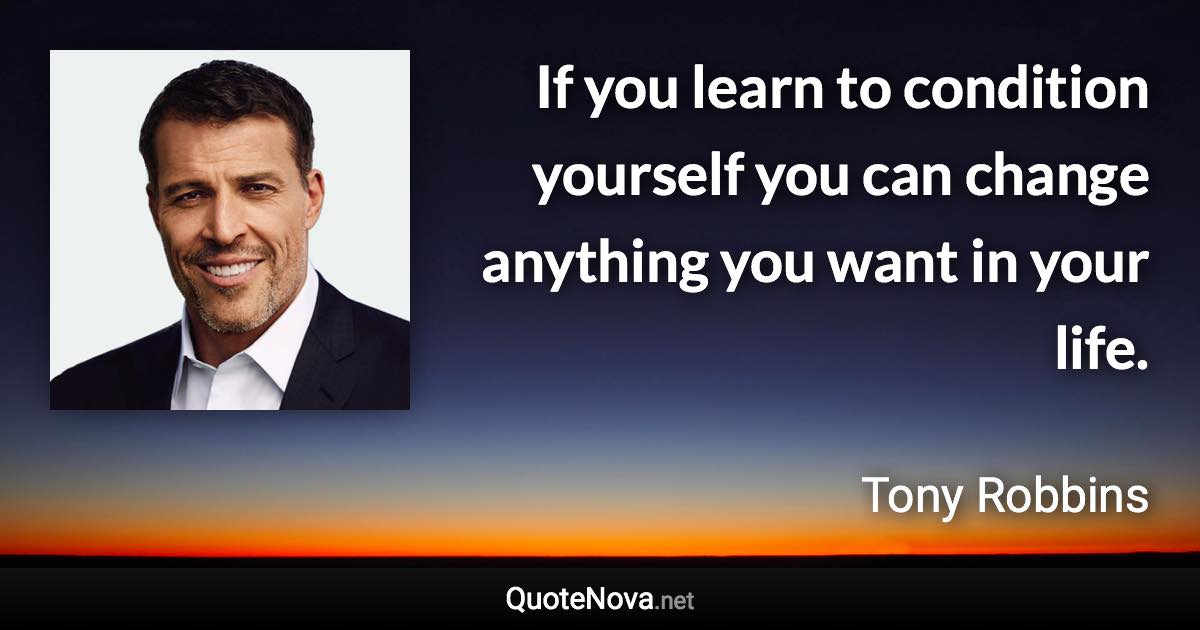 If you learn to condition yourself you can change anything you want in your life. - Tony Robbins quote