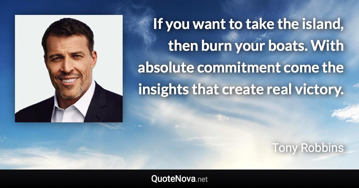 If you want to take the island, then burn your boats. With absolute commitment come the insights that create real victory. - Tony Robbins quote