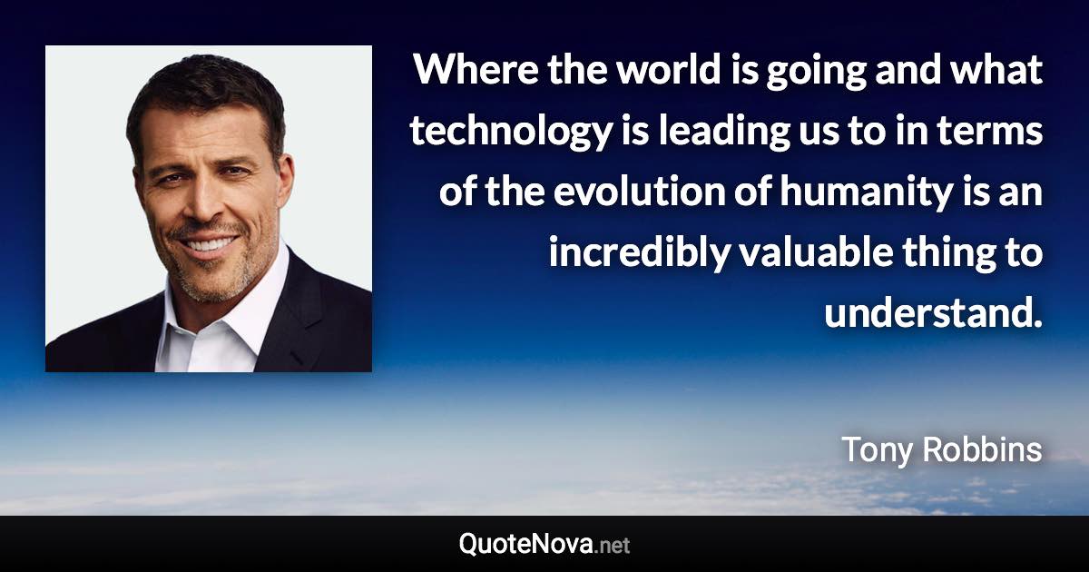 Where the world is going and what technology is leading us to in terms of the evolution of humanity is an incredibly valuable thing to understand. - Tony Robbins quote