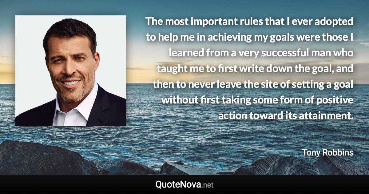 The most important rules that I ever adopted to help me in achieving my goals were those I learned from a very successful man who taught me to first write down the goal, and then to never leave the site of setting a goal without first taking some form of positive action toward its attainment. - Tony Robbins quote