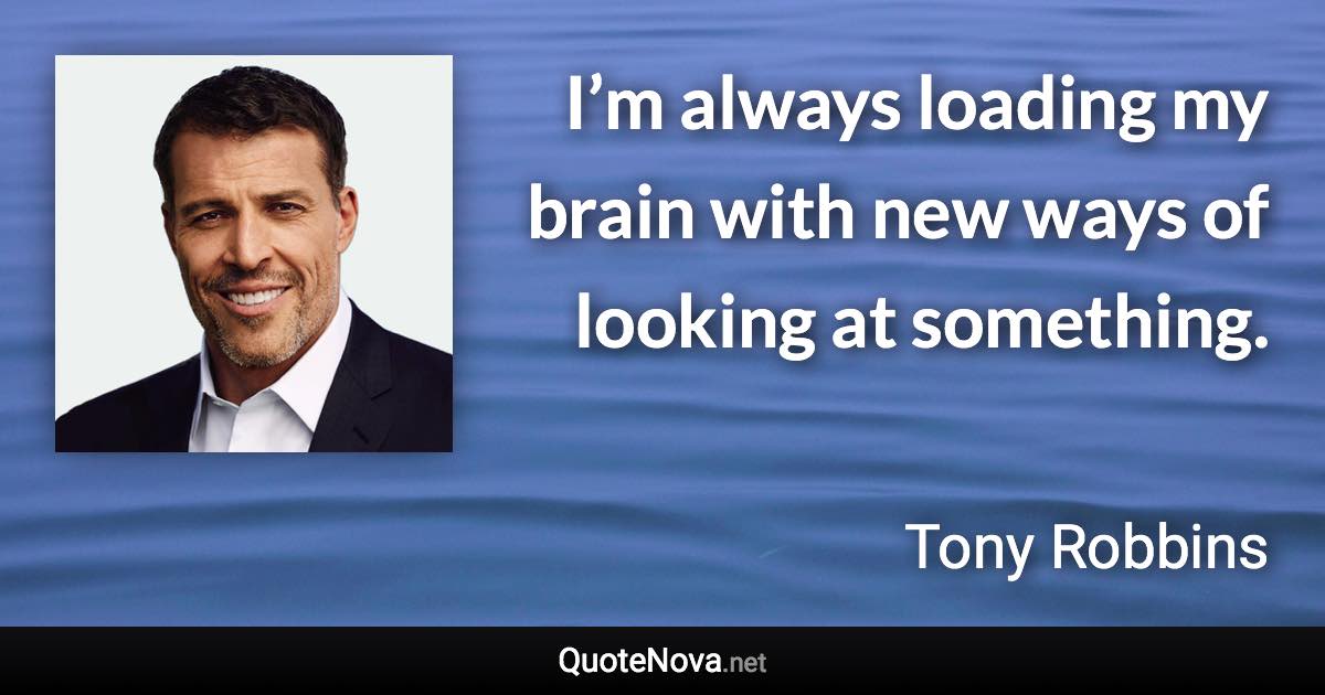 I’m always loading my brain with new ways of looking at something. - Tony Robbins quote