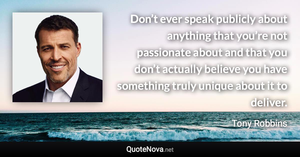 Don’t ever speak publicly about anything that you’re not passionate about and that you don’t actually believe you have something truly unique about it to deliver. - Tony Robbins quote