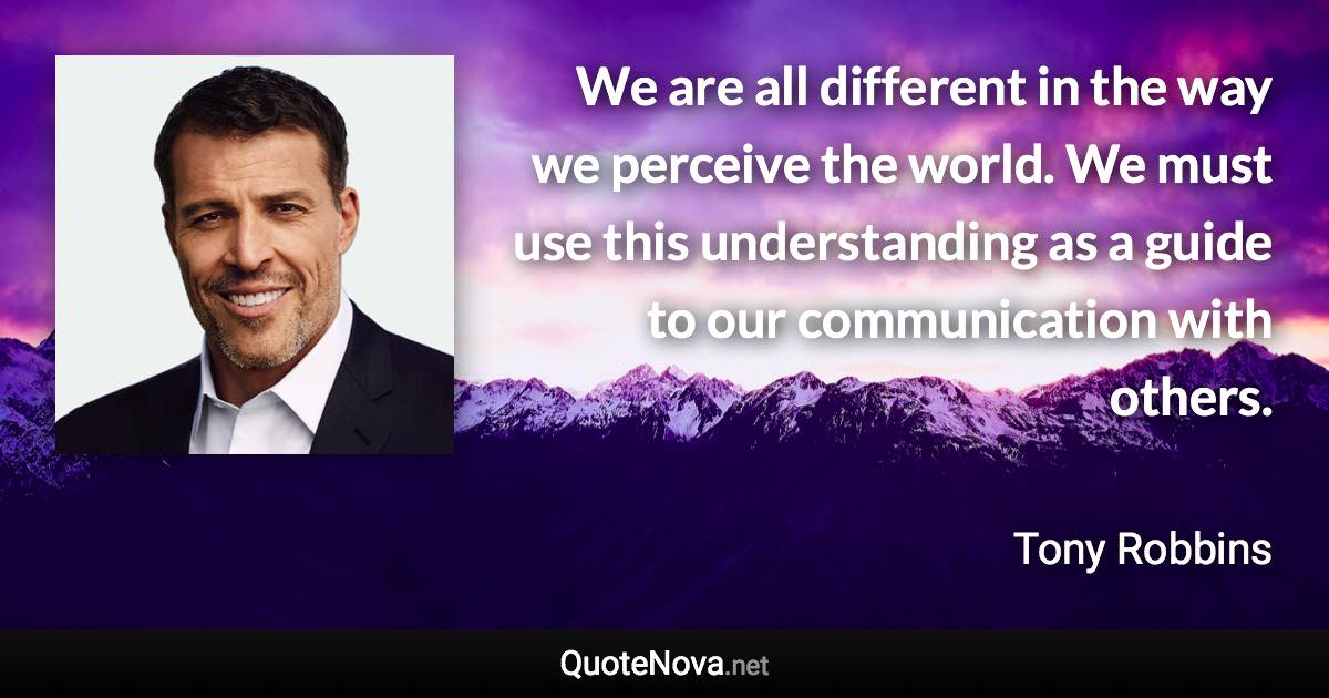 We are all different in the way we perceive the world. We must use this understanding as a guide to our communication with others. - Tony Robbins quote