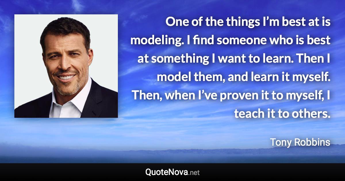 One of the things I’m best at is modeling. I find someone who is best at something I want to learn. Then I model them, and learn it myself. Then, when I’ve proven it to myself, I teach it to others. - Tony Robbins quote