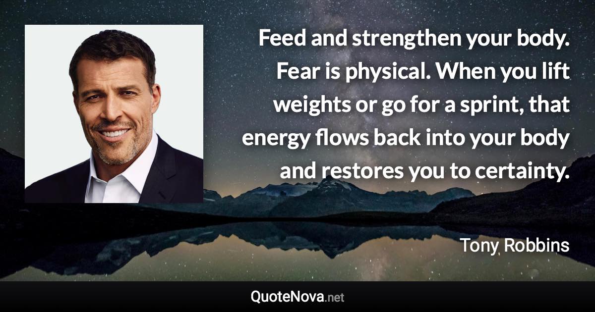 Feed and strengthen your body. Fear is physical. When you lift weights or go for a sprint, that energy flows back into your body and restores you to certainty. - Tony Robbins quote