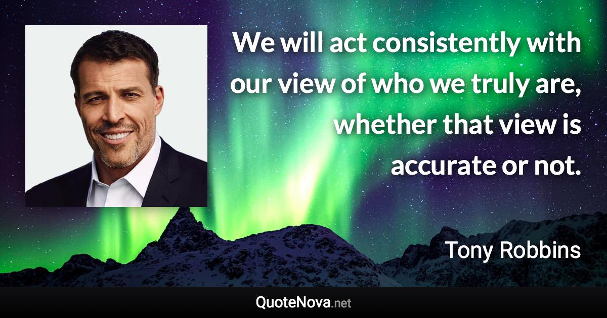 We will act consistently with our view of who we truly are, whether that view is accurate or not. - Tony Robbins quote