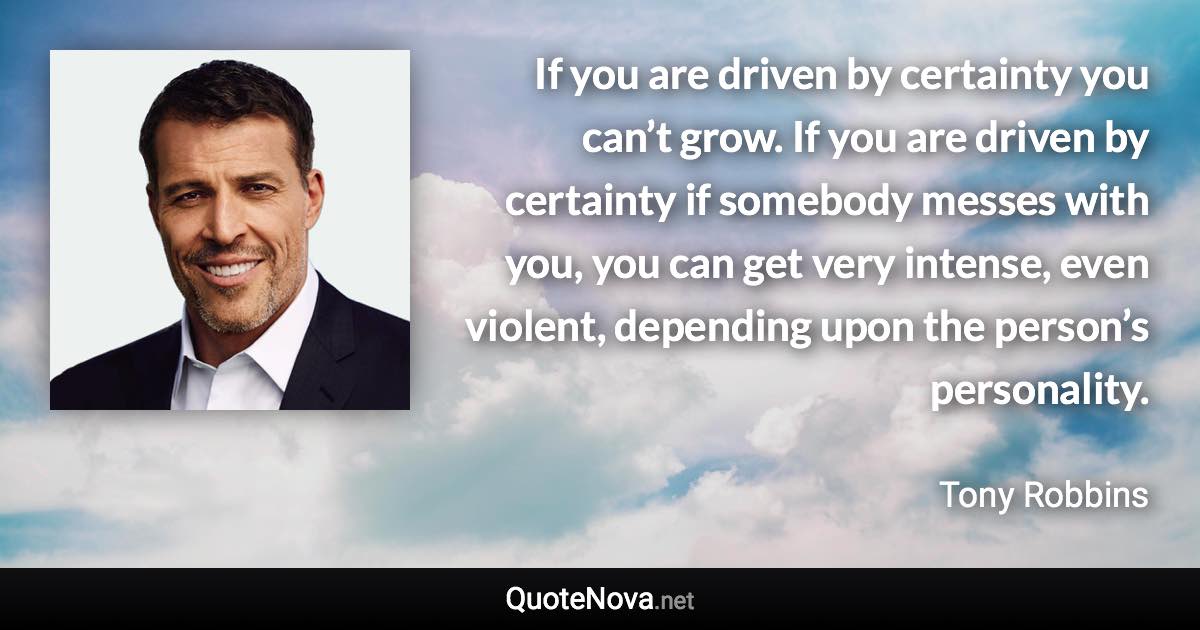 If you are driven by certainty you can’t grow. If you are driven by certainty if somebody messes with you, you can get very intense, even violent, depending upon the person’s personality. - Tony Robbins quote