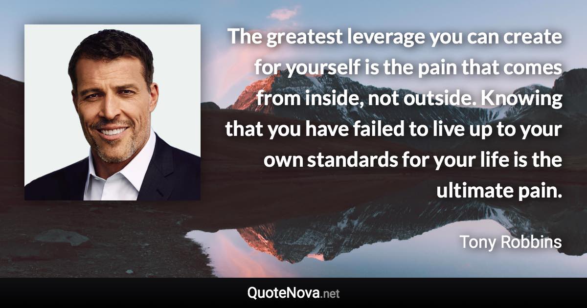 The greatest leverage you can create for yourself is the pain that comes from inside, not outside. Knowing that you have failed to live up to your own standards for your life is the ultimate pain. - Tony Robbins quote