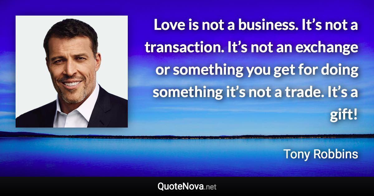 Love is not a business. It’s not a transaction. It’s not an exchange or something you get for doing something it’s not a trade. It’s a gift! - Tony Robbins quote
