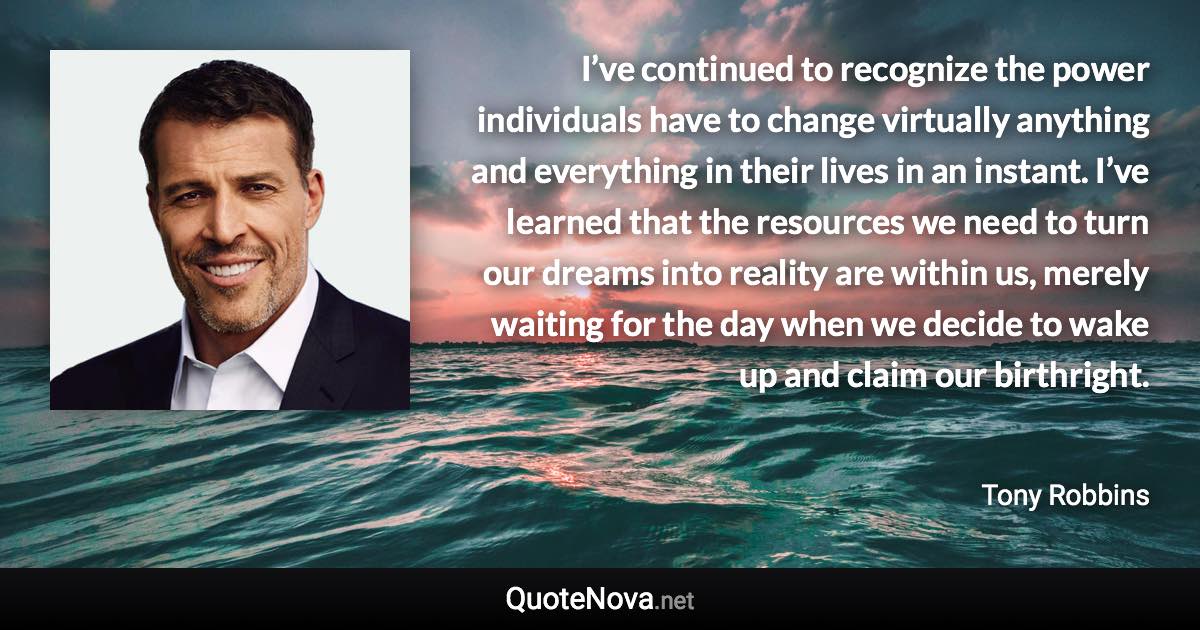 I’ve continued to recognize the power individuals have to change virtually anything and everything in their lives in an instant. I’ve learned that the resources we need to turn our dreams into reality are within us, merely waiting for the day when we decide to wake up and claim our birthright. - Tony Robbins quote