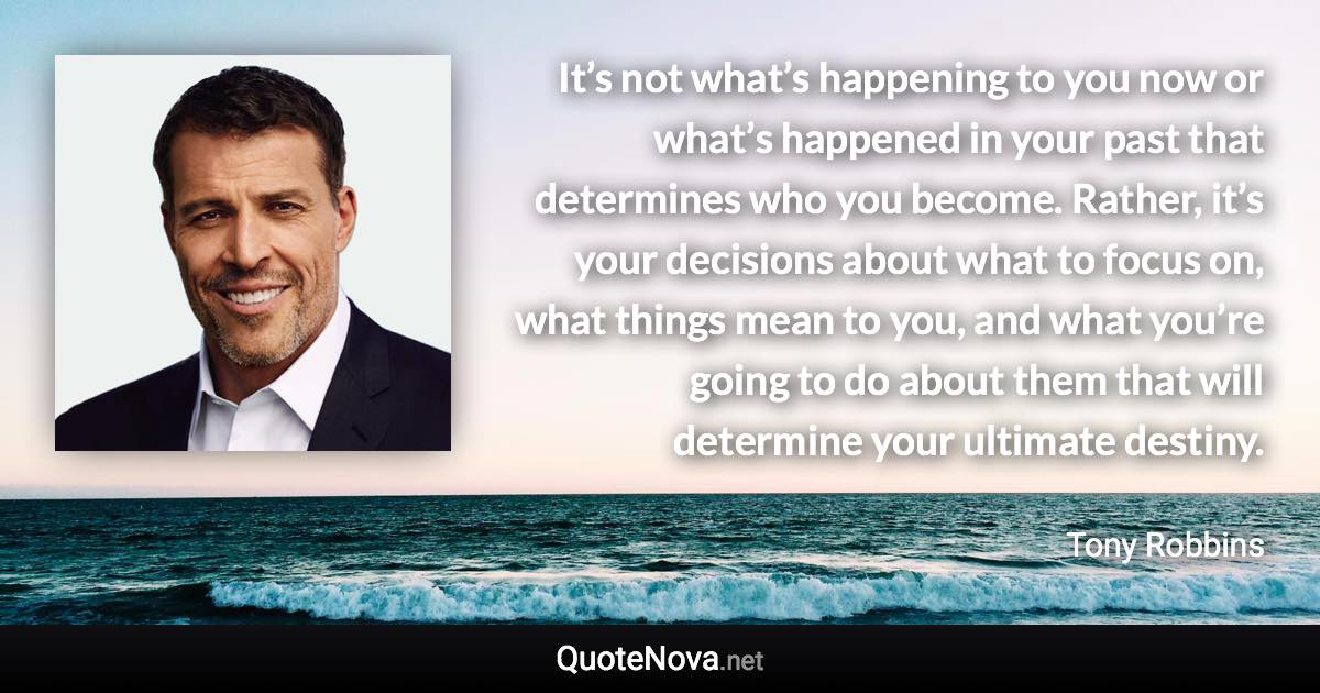 It’s not what’s happening to you now or what’s happened in your past that determines who you become. Rather, it’s your decisions about what to focus on, what things mean to you, and what you’re going to do about them that will determine your ultimate destiny. - Tony Robbins quote