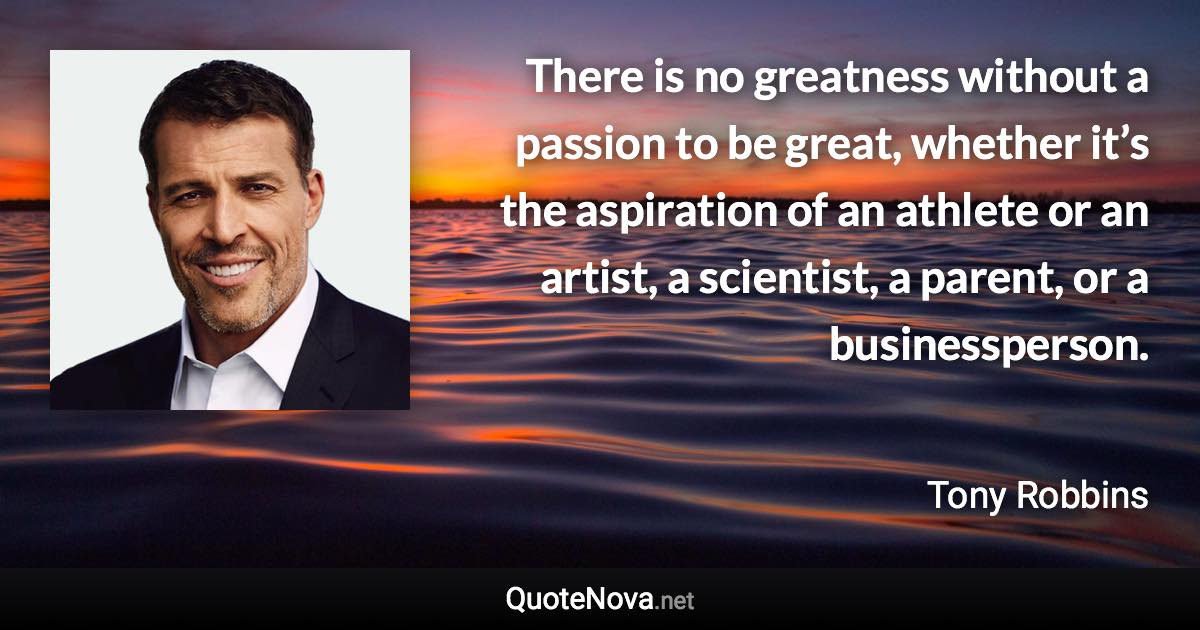 ‪There is no greatness without a passion to be great, whether it’s the aspiration of an athlete or an artist, a scientist, a parent, or a businessperson‬. - Tony Robbins quote