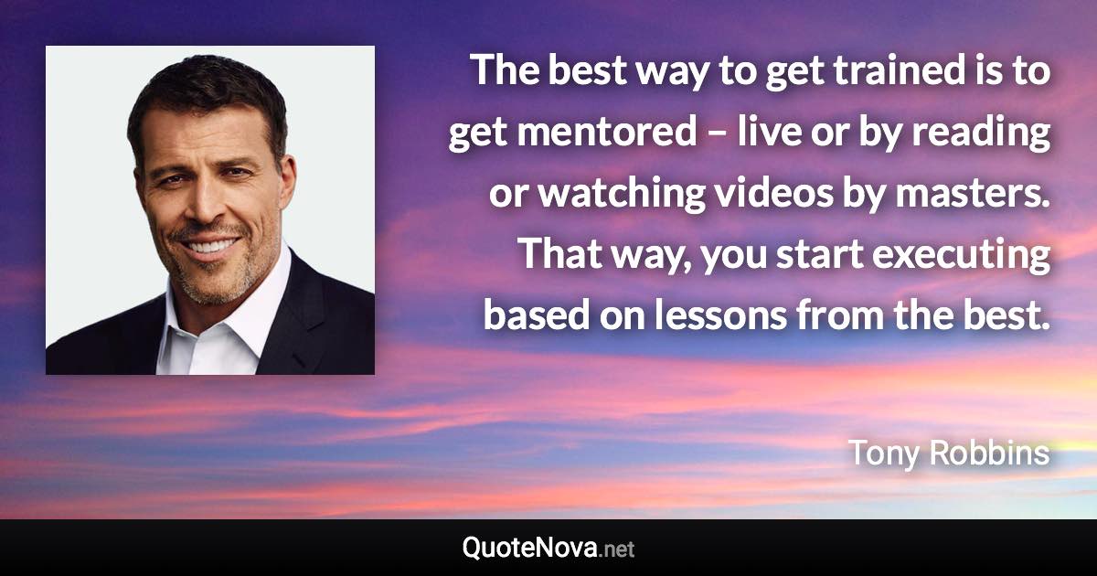 The best way to get trained is to get mentored – live or by reading or watching videos by masters. That way, you start executing based on lessons from the best. - Tony Robbins quote