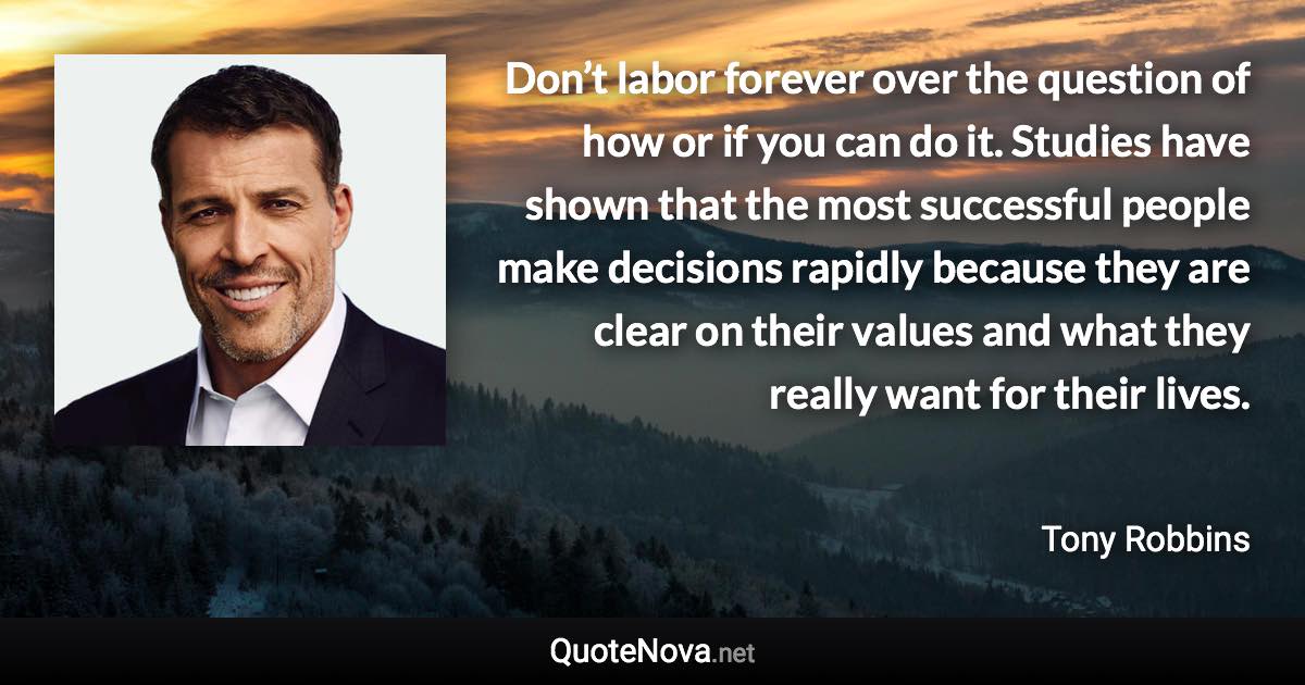 Don’t labor forever over the question of how or if you can do it. Studies have shown that the most successful people make decisions rapidly because they are clear on their values and what they really want for their lives. - Tony Robbins quote