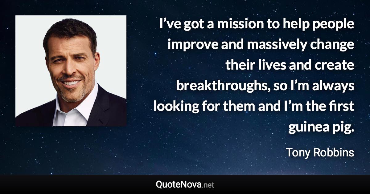 I’ve got a mission to help people improve and massively change their lives and create breakthroughs, so I’m always looking for them and I’m the first guinea pig. - Tony Robbins quote