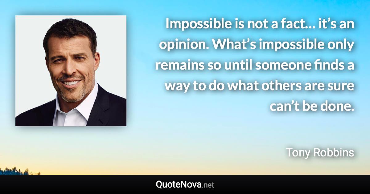 Impossible is not a fact… it’s an opinion. What’s impossible only remains so until someone finds a way to do what others are sure can’t be done. - Tony Robbins quote