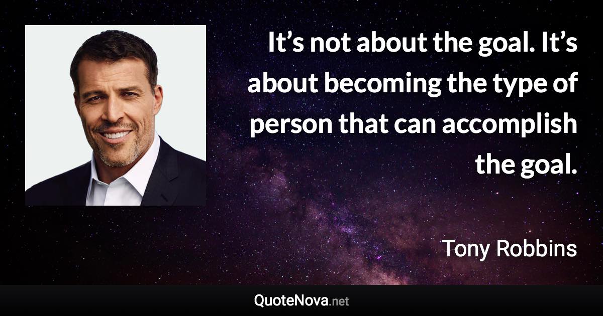 It’s not about the goal. It’s about becoming the type of person that can accomplish the goal. - Tony Robbins quote