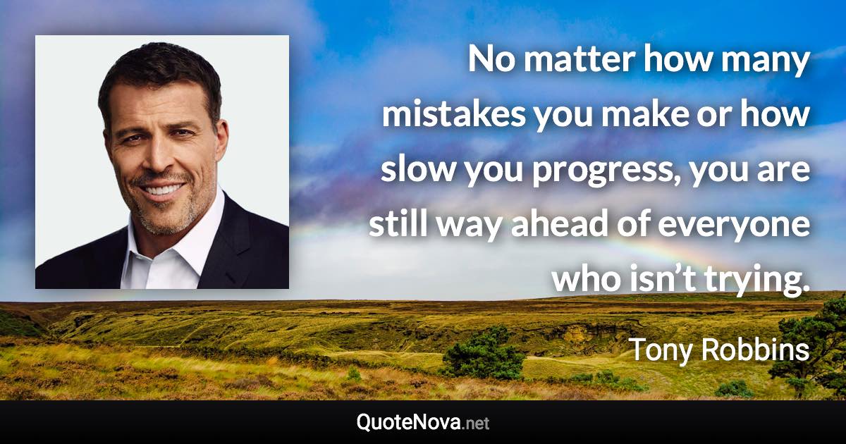 No matter how many mistakes you make or how slow you progress, you are still way ahead of everyone who isn’t trying. - Tony Robbins quote