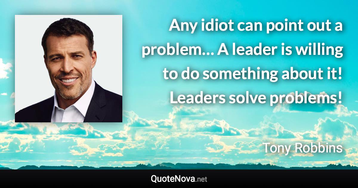 Any idiot can point out a problem… A leader is willing to do something about it! Leaders solve problems! - Tony Robbins quote