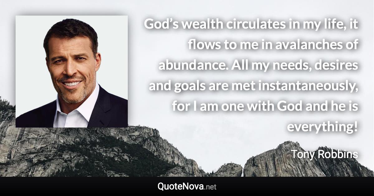 God’s wealth circulates in my life, it flows to me in avalanches of abundance. All my needs, desires and goals are met instantaneously, for I am one with God and he is everything! - Tony Robbins quote