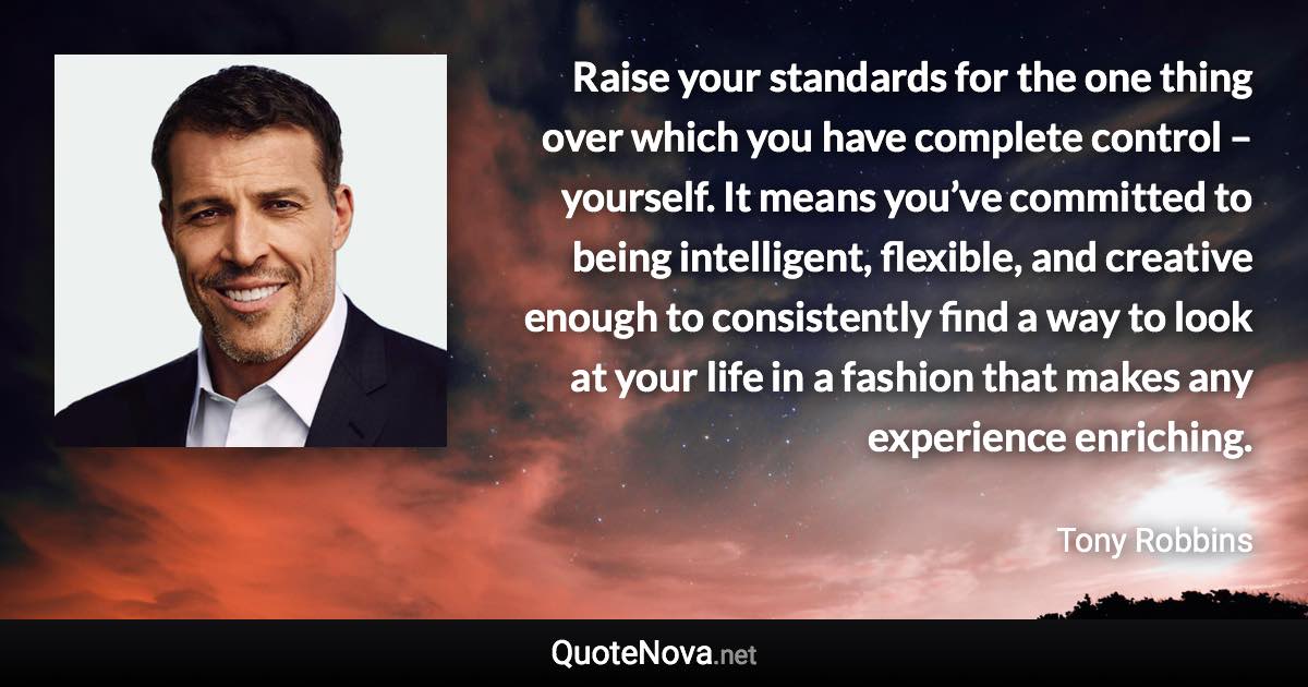 Raise your standards for the one thing over which you have complete control – yourself. It means you’ve committed to being intelligent, flexible, and creative enough to consistently find a way to look at your life in a fashion that makes any experience enriching. - Tony Robbins quote