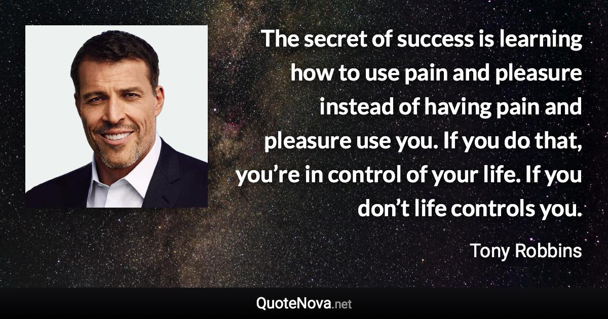 The secret of success is learning how to use pain and pleasure instead of having pain and pleasure use you. If you do that, you’re in control of your life. If you don’t life controls you. - Tony Robbins quote