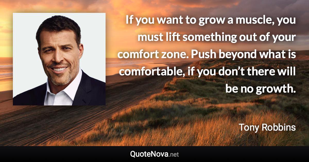 If you want to grow a muscle, you must lift something out of your comfort zone. Push beyond what is comfortable, if you don’t there will be no growth. - Tony Robbins quote