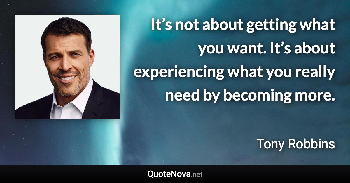 It’s not about getting what you want. It’s about experiencing what you really need by becoming more. - Tony Robbins quote