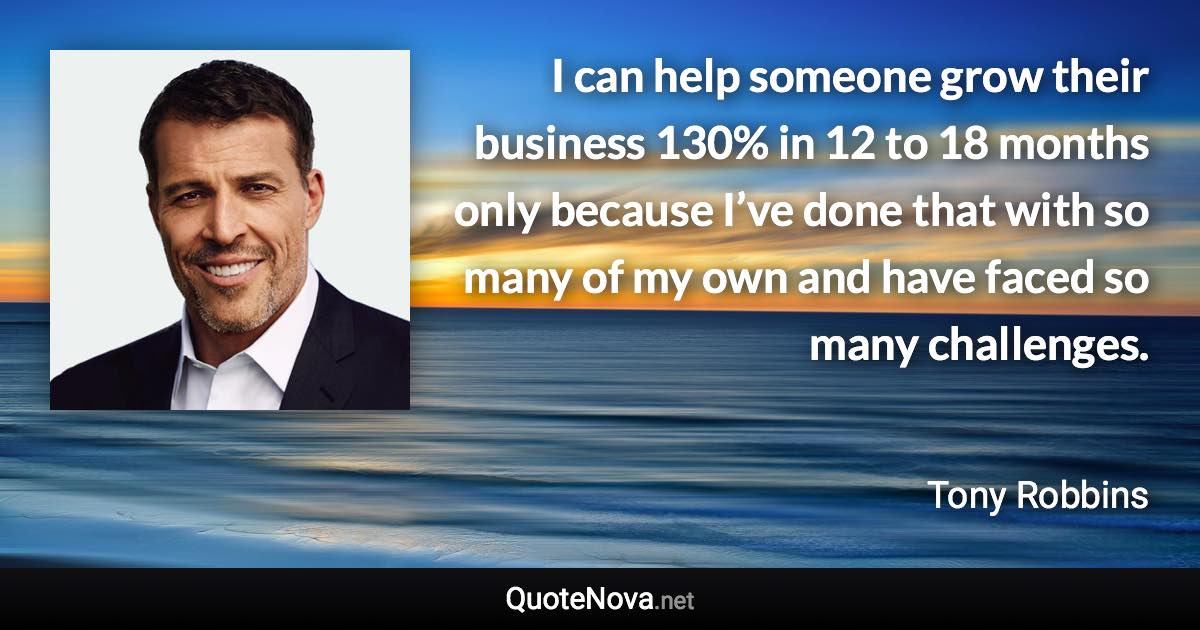 I can help someone grow their business 130% in 12 to 18 months only because I’ve done that with so many of my own and have faced so many challenges. - Tony Robbins quote