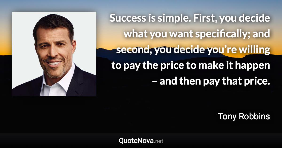 Success is simple. First, you decide what you want specifically; and second, you decide you’re willing to pay the price to make it happen – and then pay that price. - Tony Robbins quote