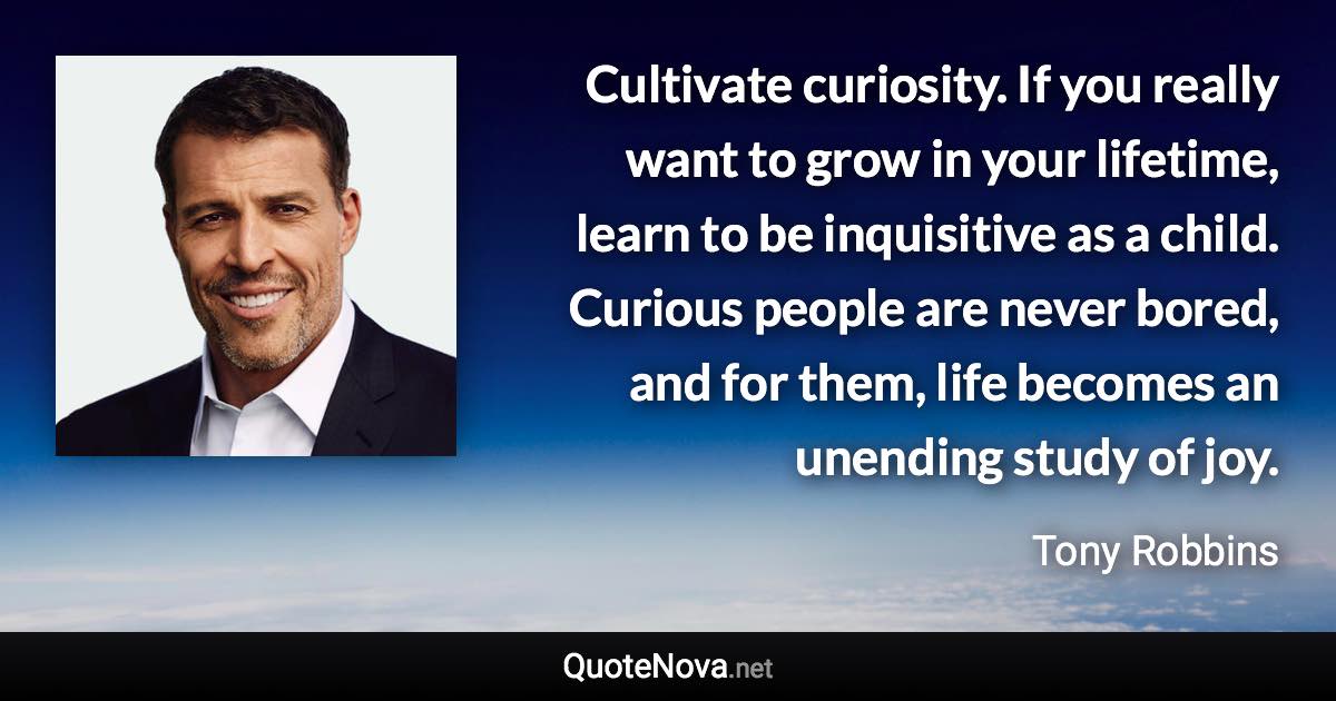 Cultivate curiosity. If you really want to grow in your lifetime, learn to be inquisitive as a child. Curious people are never bored, and for them, life becomes an unending study of joy. - Tony Robbins quote