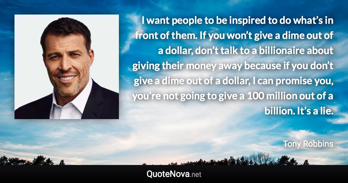 I want people to be inspired to do what’s in front of them. If you won’t give a dime out of a dollar, don’t talk to a billionaire about giving their money away because if you don’t give a dime out of a dollar, I can promise you, you’re not going to give a 100 million out of a billion. It’s a lie. - Tony Robbins quote