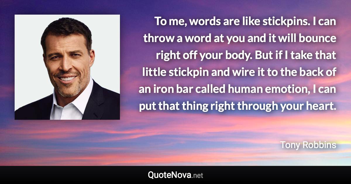 To me, words are like stickpins. I can throw a word at you and it will bounce right off your body. But if I take that little stickpin and wire it to the back of an iron bar called human emotion, I can put that thing right through your heart. - Tony Robbins quote