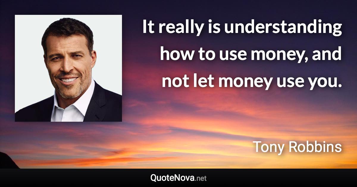 It really is understanding how to use money, and not let money use you. - Tony Robbins quote