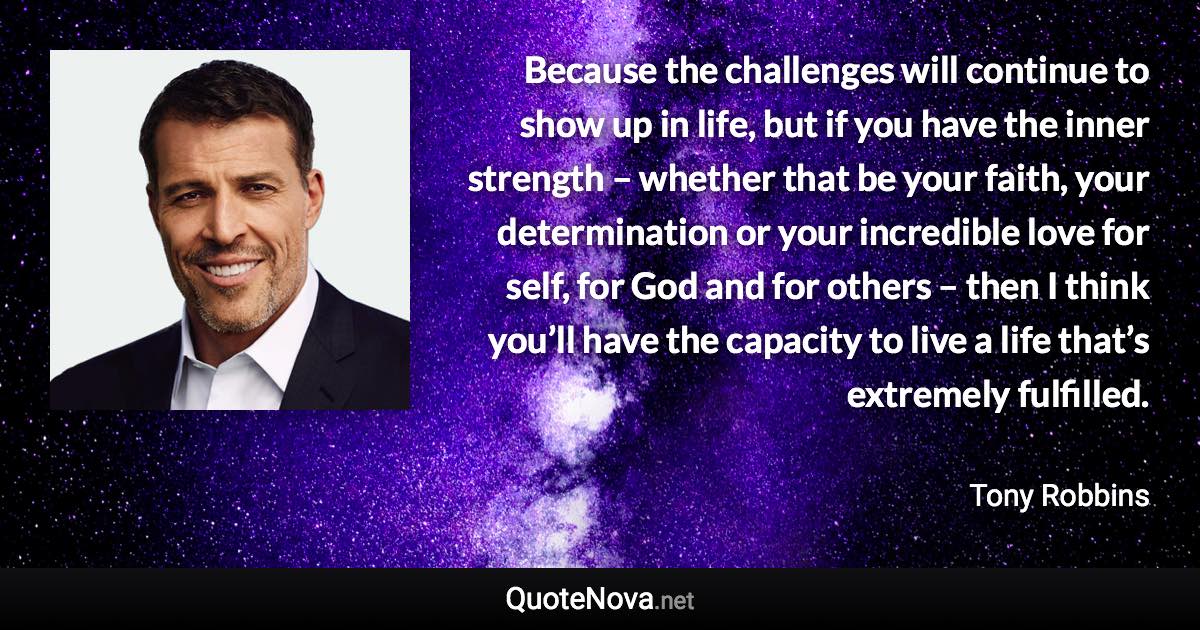 Because the challenges will continue to show up in life, but if you have the inner strength – whether that be your faith, your determination or your incredible love for self, for God and for others – then I think you’ll have the capacity to live a life that’s extremely fulfilled. - Tony Robbins quote