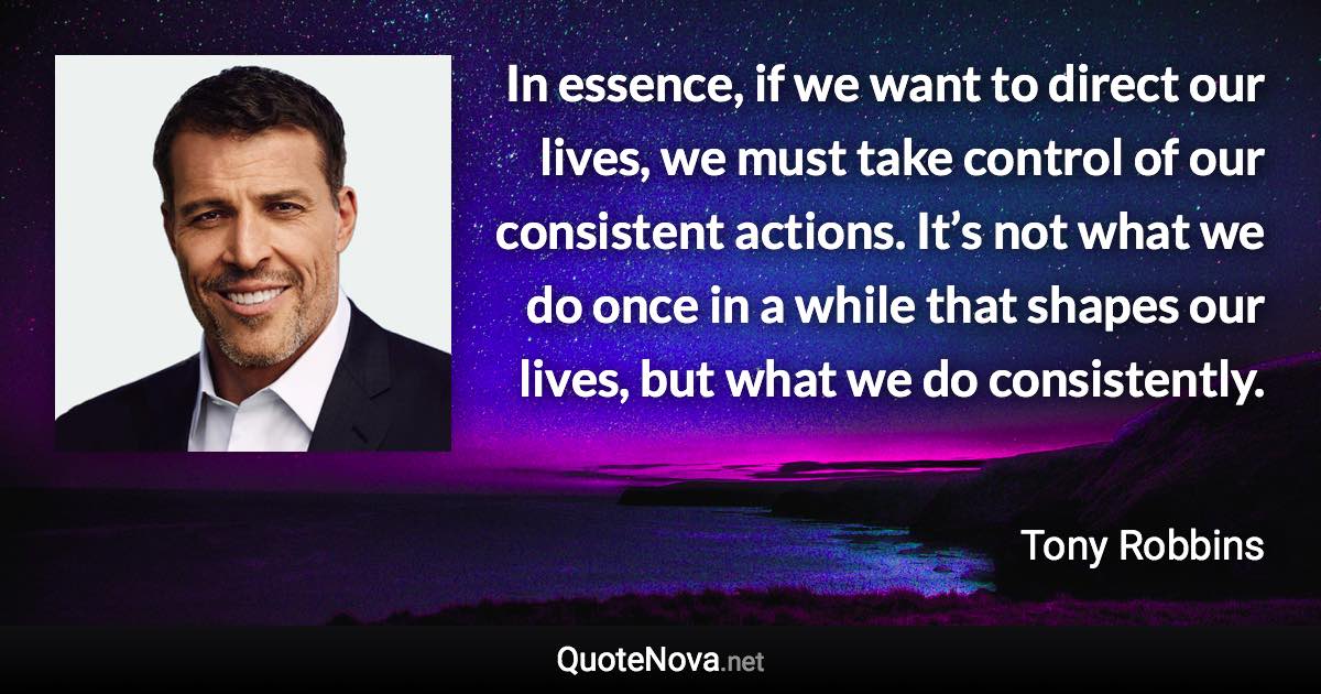 In essence, if we want to direct our lives, we must take control of our consistent actions. It’s not what we do once in a while that shapes our lives, but what we do consistently. - Tony Robbins quote