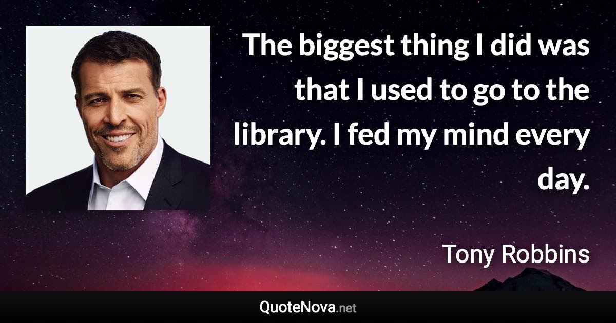 The biggest thing I did was that I used to go to the library. I fed my mind every day. - Tony Robbins quote