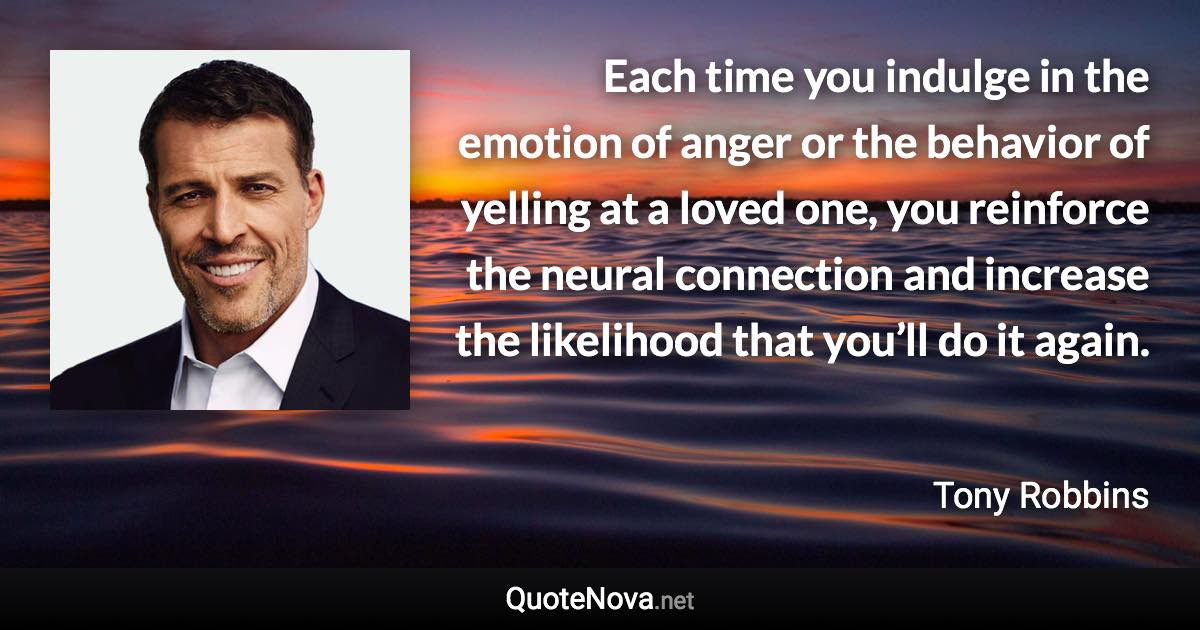 Each time you indulge in the emotion of anger or the behavior of yelling at a loved one, you reinforce the neural connection and increase the likelihood that you’ll do it again. - Tony Robbins quote